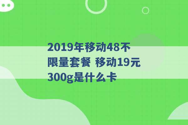 2019年移动48不限量套餐 移动19元300g是什么卡 -第1张图片-电信联通移动号卡网