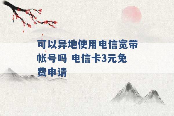 可以异地使用电信宽带帐号吗 电信卡3元免费申请 -第1张图片-电信联通移动号卡网