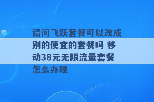 请问飞跃套餐可以改成别的便宜的套餐吗 移动38元无限流量套餐怎么办理 -第1张图片-电信联通移动号卡网