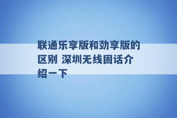 联通乐享版和劲享版的区别 深圳无线固话介绍一下 -第1张图片-电信联通移动号卡网