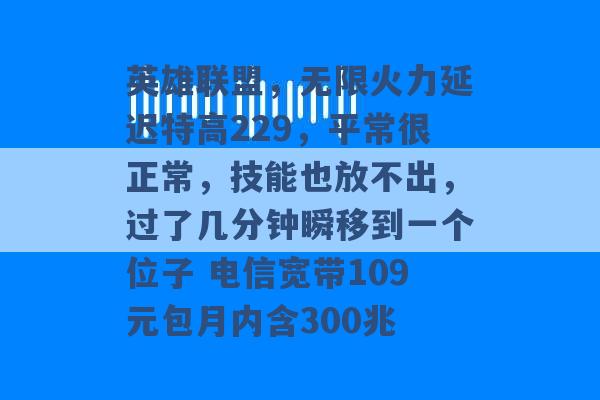 英雄联盟，无限火力延迟特高229，平常很正常，技能也放不出，过了几分钟瞬移到一个位子 电信宽带109元包月内含300兆 -第1张图片-电信联通移动号卡网