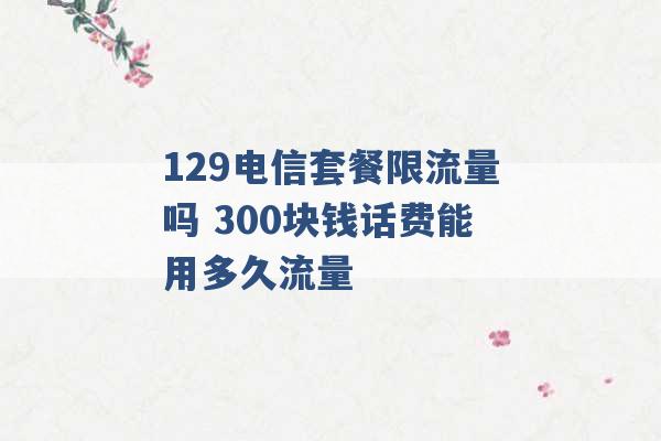 129电信套餐限流量吗 300块钱话费能用多久流量 -第1张图片-电信联通移动号卡网