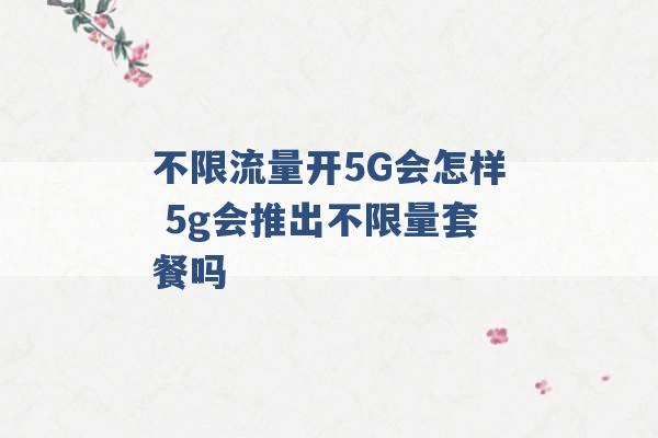 不限流量开5G会怎样 5g会推出不限量套餐吗 -第1张图片-电信联通移动号卡网