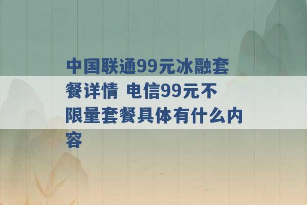 中国联通99元冰融套餐详情 电信99元不限量套餐具体有什么内容 -第1张图片-电信联通移动号卡网