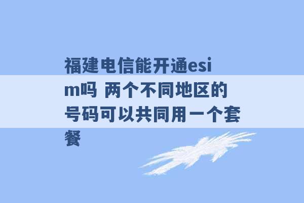 福建电信能开通esim吗 两个不同地区的号码可以共同用一个套餐 -第1张图片-电信联通移动号卡网