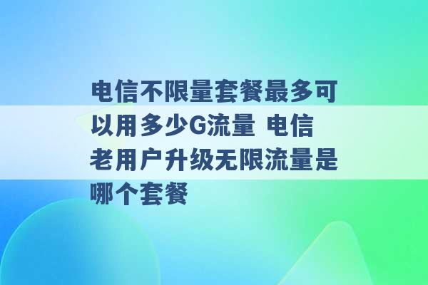 电信不限量套餐最多可以用多少G流量 电信老用户升级无限流量是哪个套餐 -第1张图片-电信联通移动号卡网