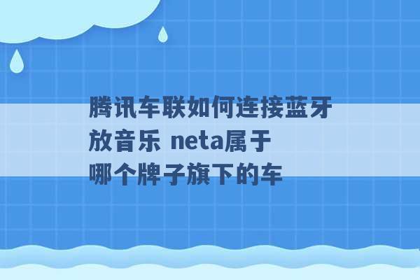 腾讯车联如何连接蓝牙放音乐 neta属于哪个牌子旗下的车 -第1张图片-电信联通移动号卡网