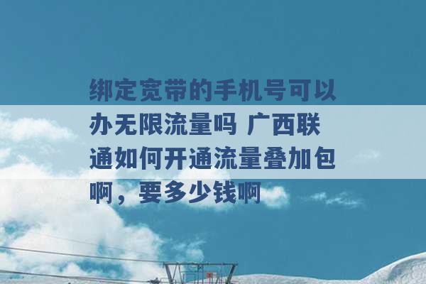 绑定宽带的手机号可以办无限流量吗 广西联通如何开通流量叠加包啊，要多少钱啊 -第1张图片-电信联通移动号卡网