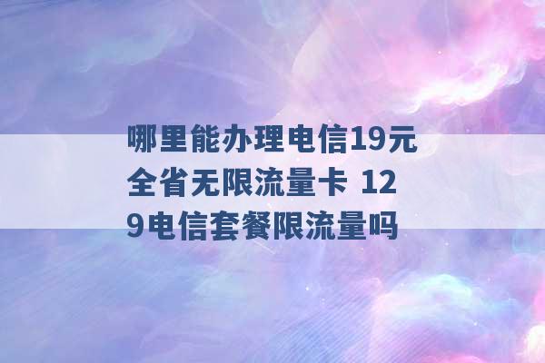 哪里能办理电信19元全省无限流量卡 129电信套餐限流量吗 -第1张图片-电信联通移动号卡网