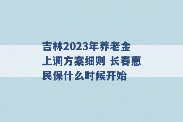 吉林2023年养老金上调方案细则 长春惠民保什么时候开始 -第1张图片-电信联通移动号卡网