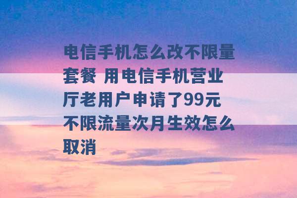 电信手机怎么改不限量套餐 用电信手机营业厅老用户申请了99元不限流量次月生效怎么取消 -第1张图片-电信联通移动号卡网