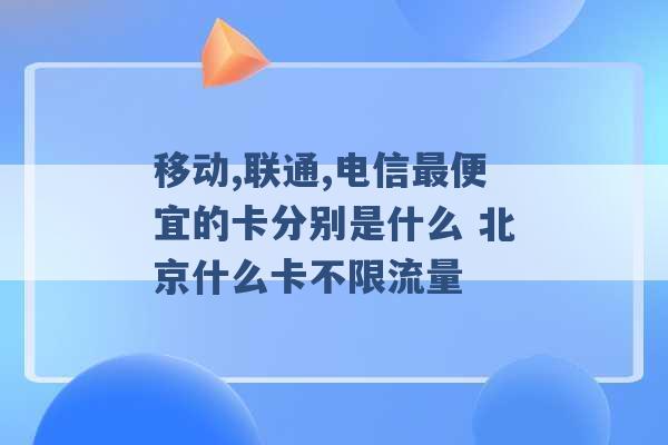 移动,联通,电信最便宜的卡分别是什么 北京什么卡不限流量 -第1张图片-电信联通移动号卡网