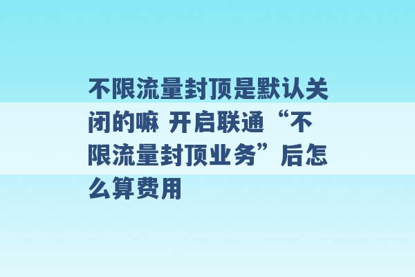 不限流量封顶是默认关闭的嘛 开启联通“不限流量封顶业务”后怎么算费用 -第1张图片-电信联通移动号卡网