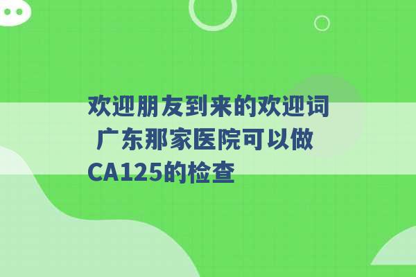 欢迎朋友到来的欢迎词 广东那家医院可以做CA125的检查 -第1张图片-电信联通移动号卡网