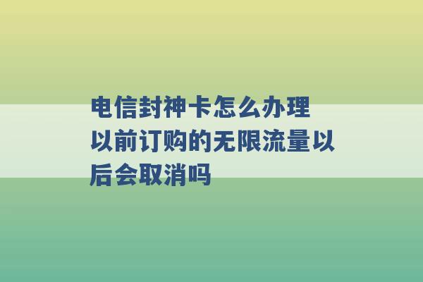 电信封神卡怎么办理 以前订购的无限流量以后会取消吗 -第1张图片-电信联通移动号卡网