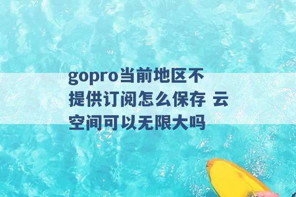 gopro当前地区不提供订阅怎么保存 云空间可以无限大吗 -第1张图片-电信联通移动号卡网