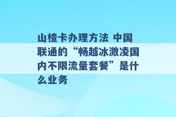 山楂卡办理方法 中国联通的“畅越冰激凌国内不限流量套餐”是什么业务 -第1张图片-电信联通移动号卡网