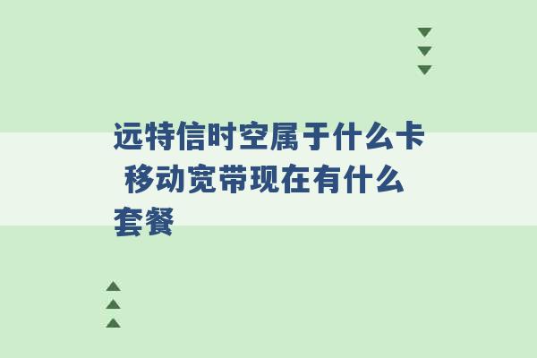 远特信时空属于什么卡 移动宽带现在有什么套餐 -第1张图片-电信联通移动号卡网