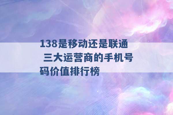 138是移动还是联通 三大运营商的手机号码价值排行榜 -第1张图片-电信联通移动号卡网