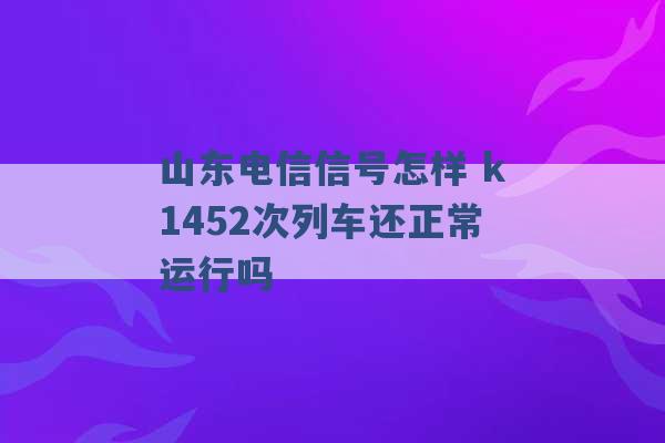 山东电信信号怎样 k1452次列车还正常运行吗 -第1张图片-电信联通移动号卡网