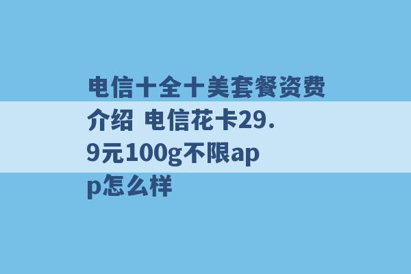 电信十全十美套餐资费介绍 电信花卡29.9元100g不限app怎么样 -第1张图片-电信联通移动号卡网