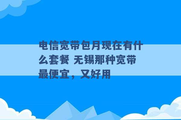 电信宽带包月现在有什么套餐 无锡那种宽带最便宜，又好用 -第1张图片-电信联通移动号卡网