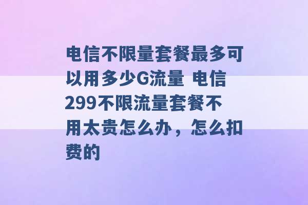 电信不限量套餐最多可以用多少G流量 电信299不限流量套餐不用太贵怎么办，怎么扣费的 -第1张图片-电信联通移动号卡网