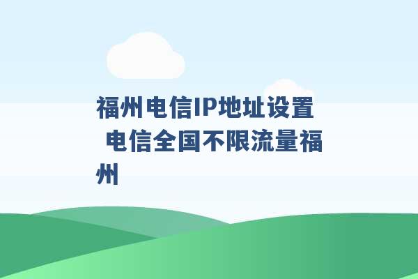 福州电信IP地址设置 电信全国不限流量福州 -第1张图片-电信联通移动号卡网