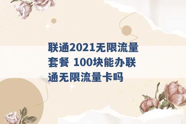 联通2021无限流量套餐 100块能办联通无限流量卡吗 -第1张图片-电信联通移动号卡网