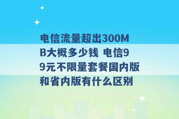 电信流量超出300MB大概多少钱 电信99元不限量套餐国内版和省内版有什么区别 -第1张图片-电信联通移动号卡网