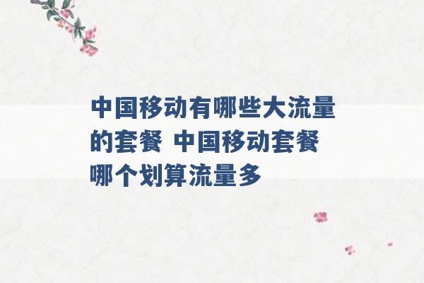 中国移动有哪些大流量的套餐 中国移动套餐哪个划算流量多 -第1张图片-电信联通移动号卡网