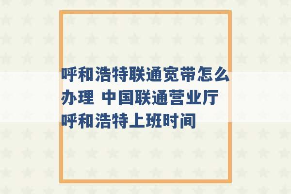 呼和浩特联通宽带怎么办理 中国联通营业厅呼和浩特上班时间 -第1张图片-电信联通移动号卡网