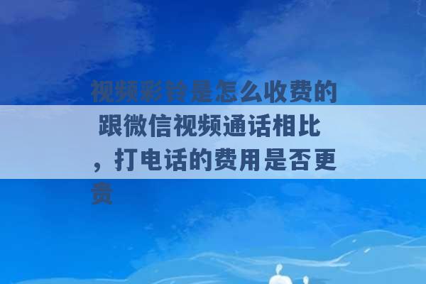 视频彩铃是怎么收费的 跟微信视频通话相比，打电话的费用是否更贵 -第1张图片-电信联通移动号卡网