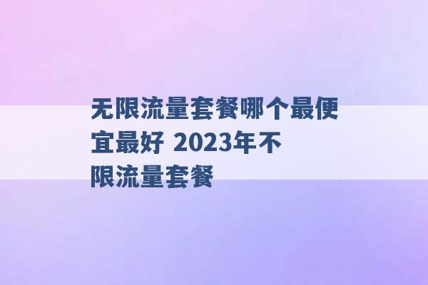 无限流量套餐哪个最便宜最好 2023年不限流量套餐 -第1张图片-电信联通移动号卡网