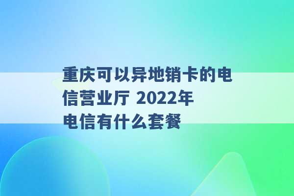 重庆可以异地销卡的电信营业厅 2022年电信有什么套餐 -第1张图片-电信联通移动号卡网