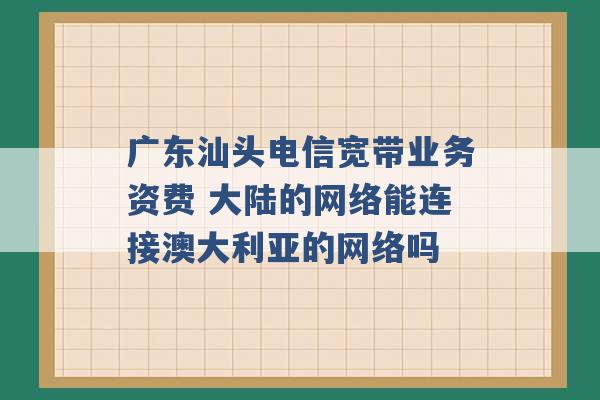 广东汕头电信宽带业务资费 大陆的网络能连接澳大利亚的网络吗 -第1张图片-电信联通移动号卡网