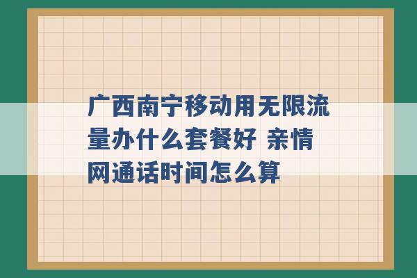 广西南宁移动用无限流量办什么套餐好 亲情网通话时间怎么算 -第1张图片-电信联通移动号卡网