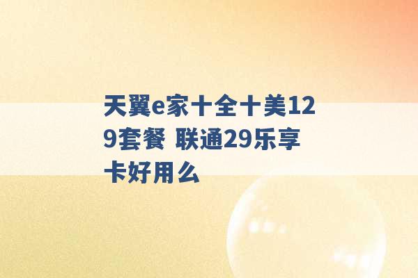 天翼e家十全十美129套餐 联通29乐享卡好用么 -第1张图片-电信联通移动号卡网