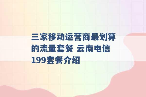 三家移动运营商最划算的流量套餐 云南电信199套餐介绍 -第1张图片-电信联通移动号卡网