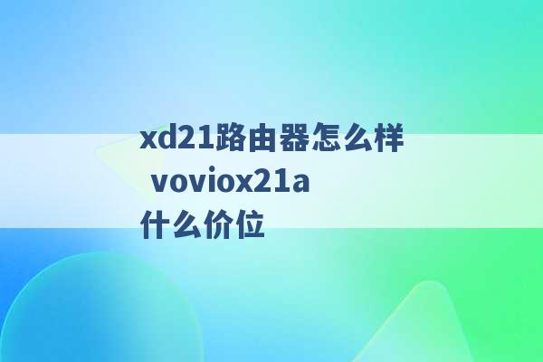 xd21路由器怎么样 voviox21a什么价位 -第1张图片-电信联通移动号卡网