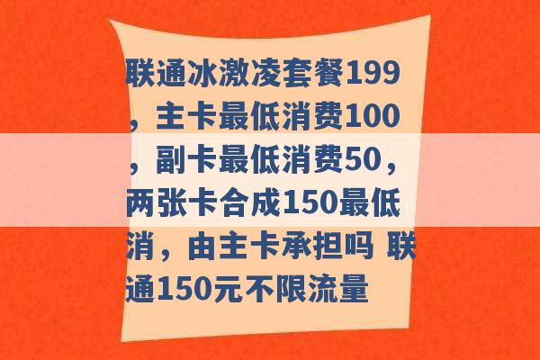 联通冰激凌套餐199，主卡最低消费100，副卡最低消费50，两张卡合成150最低消，由主卡承担吗 联通150元不限流量 -第1张图片-电信联通移动号卡网