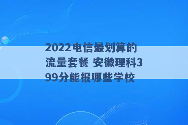 2022电信最划算的流量套餐 安徽理科399分能报哪些学校 -第1张图片-电信联通移动号卡网