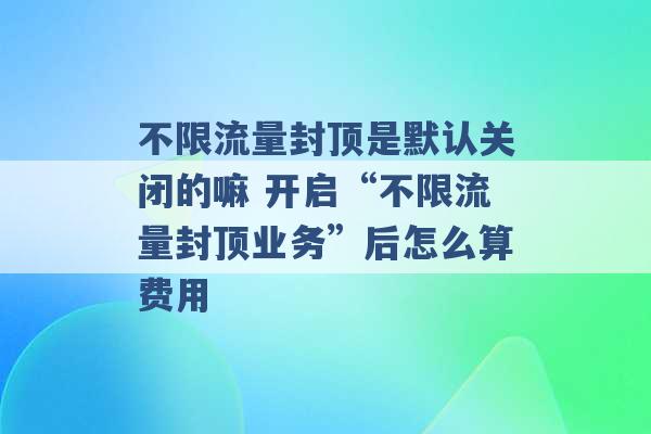 不限流量封顶是默认关闭的嘛 开启“不限流量封顶业务”后怎么算费用 -第1张图片-电信联通移动号卡网