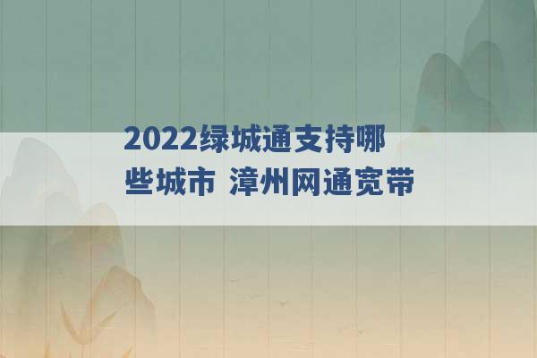 2022绿城通支持哪些城市 漳州网通宽带 -第1张图片-电信联通移动号卡网