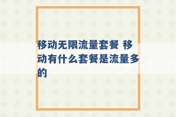 移动无限流量套餐 移动有什么套餐是流量多的 -第1张图片-电信联通移动号卡网