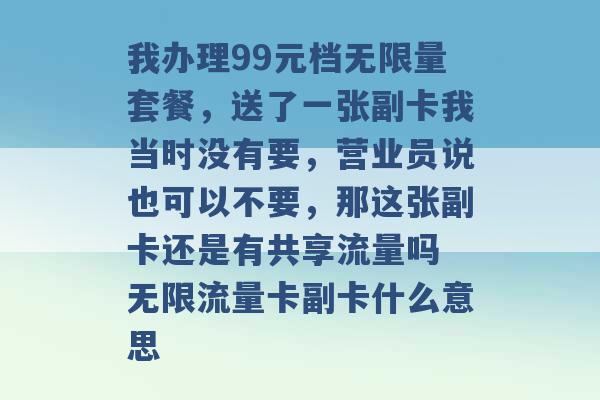 我办理99元档无限量套餐，送了一张副卡我当时没有要，营业员说也可以不要，那这张副卡还是有共享流量吗 无限流量卡副卡什么意思 -第1张图片-电信联通移动号卡网