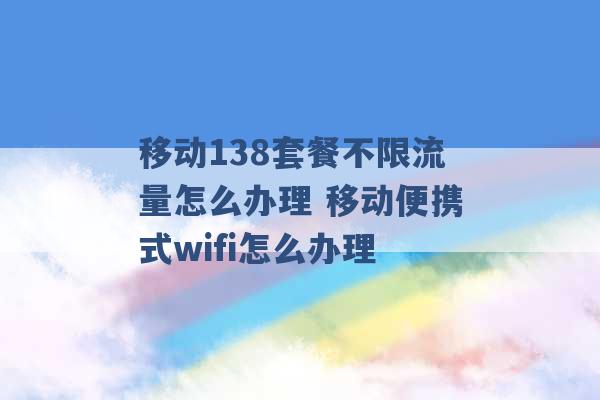 移动138套餐不限流量怎么办理 移动便携式wifi怎么办理 -第1张图片-电信联通移动号卡网