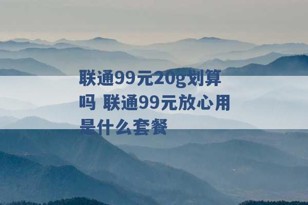 联通99元20g划算吗 联通99元放心用是什么套餐 -第1张图片-电信联通移动号卡网