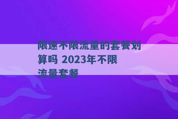 限速不限流量的套餐划算吗 2023年不限流量套餐 -第1张图片-电信联通移动号卡网