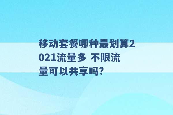 移动套餐哪种最划算2021流量多 不限流量可以共享吗? -第1张图片-电信联通移动号卡网